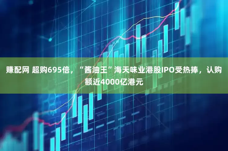 赚配网 超购695倍,“酱油王”海天味业港股IPO受热捧,认购额近4000亿港元