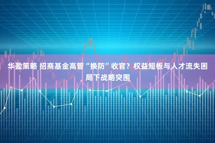 华盈策略 招商基金高管“换防”收官？权益短板与人才流失困局下战略突围