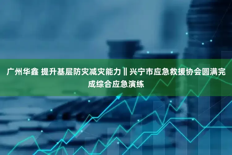 广州华鑫 提升基层防灾减灾能力‖兴宁市应急救援协会圆满完成综合应急演练
