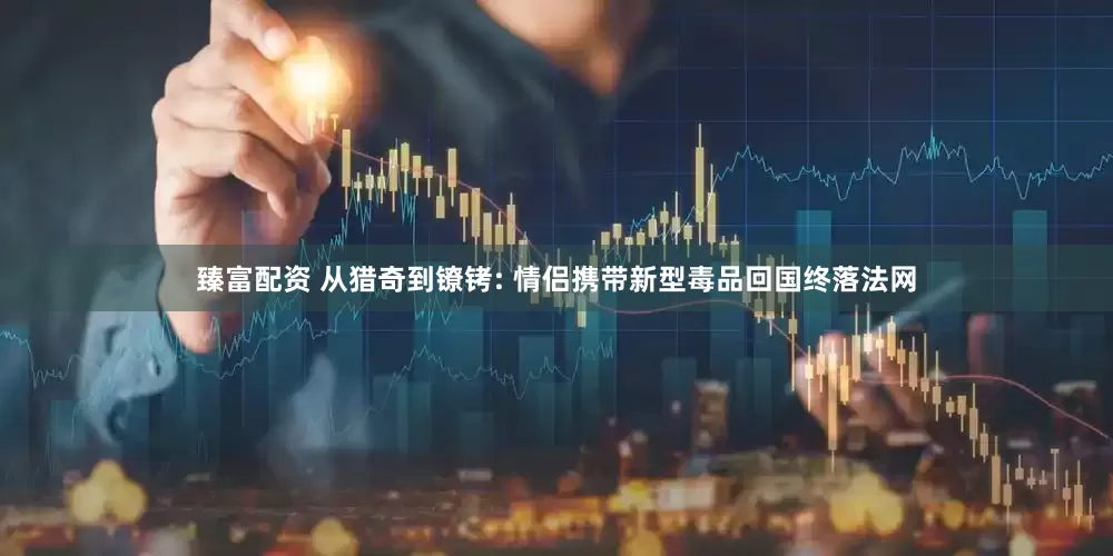 臻富配资 从猎奇到镣铐: 情侣携带新型毒品回国终落法网