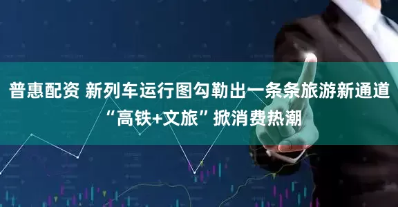 普惠配资 新列车运行图勾勒出一条条旅游新通道 “高铁+文旅”掀消费热潮