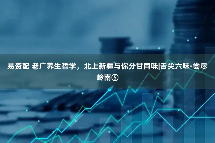 易资配 老广养生哲学，北上新疆与你分甘同味|舌尖六味·尝尽岭南⑤