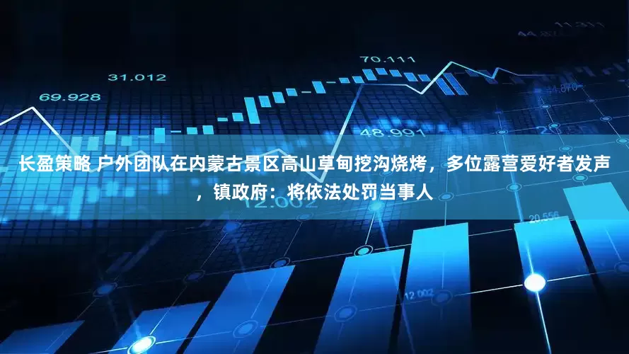 长盈策略 户外团队在内蒙古景区高山草甸挖沟烧烤，多位露营爱好者发声，镇政府：将依法处罚当事人