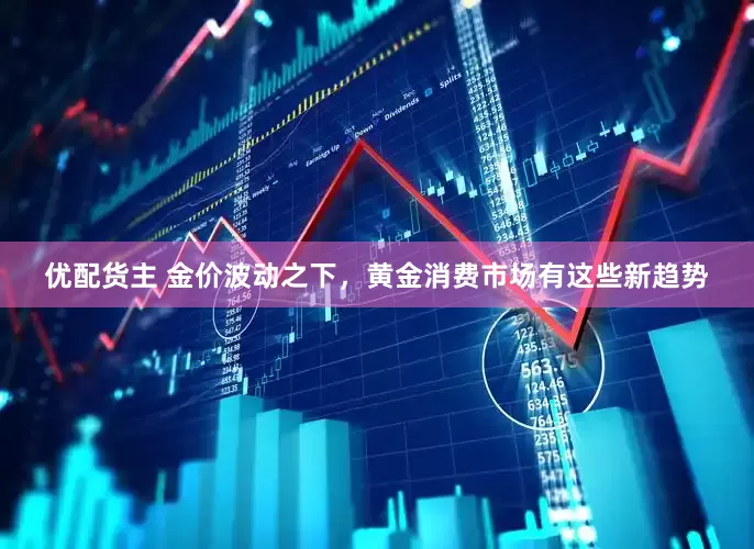 优配货主 金价波动之下，黄金消费市场有这些新趋势
