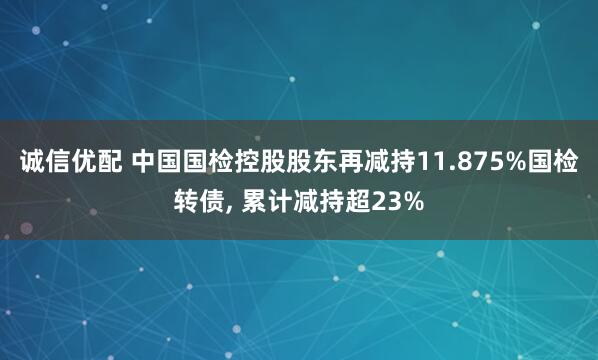 诚信优配 中国国检控股股东再减持11.875%国检转债, 累计减持超23%