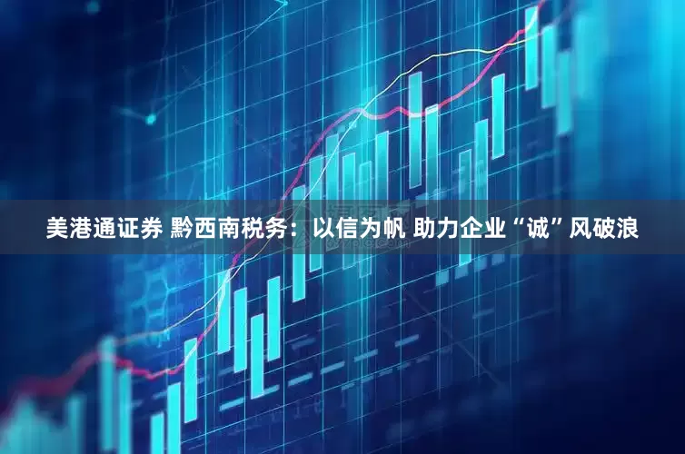 美港通证券 黔西南税务：以信为帆 助力企业“诚”风破浪