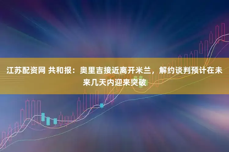 江苏配资网 共和报：奥里吉接近离开米兰，解约谈判预计在未来几天内迎来突破