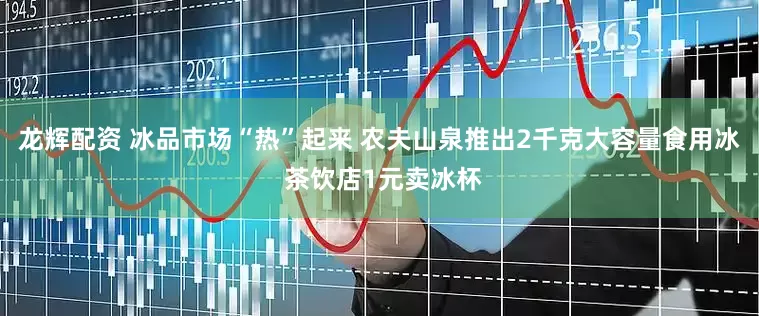 龙辉配资 冰品市场“热”起来 农夫山泉推出2千克大容量食用冰 茶饮店1元卖冰杯