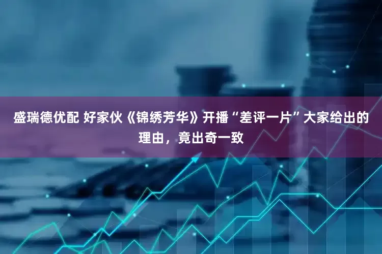 盛瑞德优配 好家伙《锦绣芳华》开播“差评一片”大家给出的理由，竟出奇一致