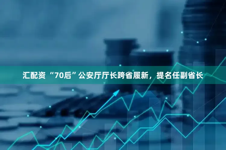 汇配资 “70后”公安厅厅长跨省履新，提名任副省长