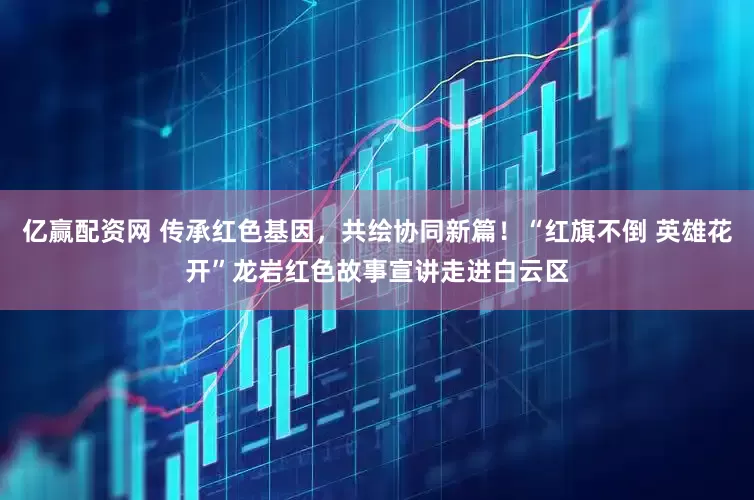亿赢配资网 传承红色基因，共绘协同新篇！“红旗不倒 英雄花开”龙岩红色故事宣讲走进白云区