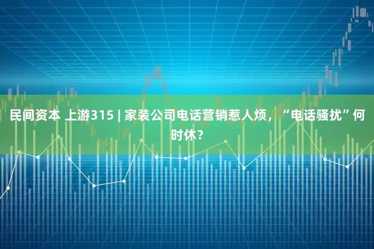 民间资本 上游315 | 家装公司电话营销惹人烦,“电话骚扰”何时休?