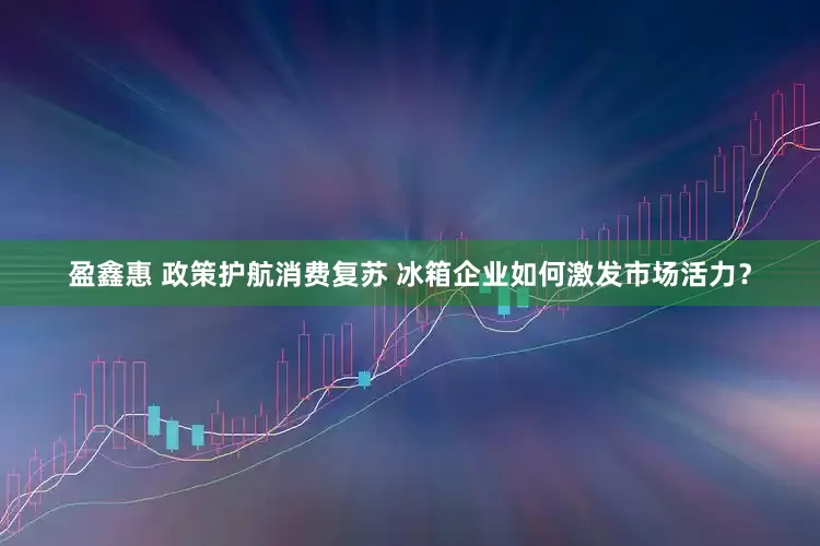 盈鑫惠 政策护航消费复苏 冰箱企业如何激发市场活力？