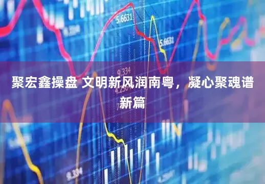 聚宏鑫操盘 文明新风润南粤,凝心聚魂谱新篇