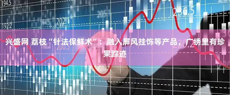 兴盛网 荔枝“针法保鲜术”:融入屏风挂饰等产品,广绣里有珍果踪迹