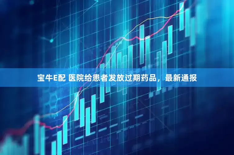 宝牛E配 医院给患者发放过期药品，最新通报