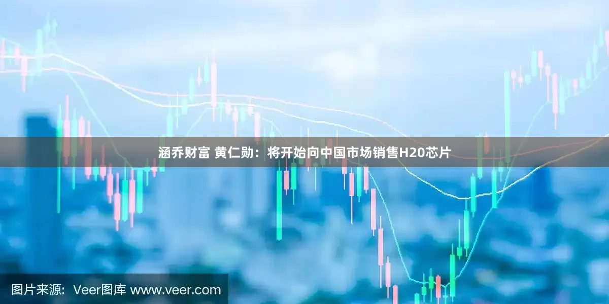 涵乔财富 黄仁勋：将开始向中国市场销售H20芯片