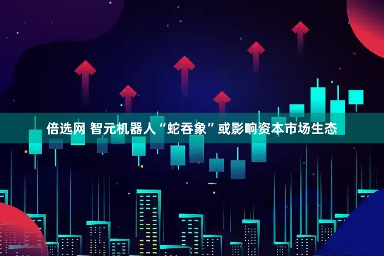 倍选网 智元机器人“蛇吞象”或影响资本市场生态