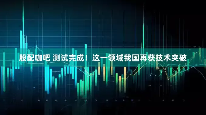 股配咖吧 测试完成！这一领域我国再获技术突破