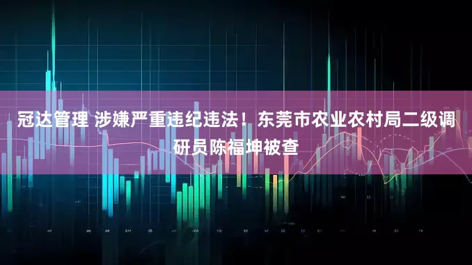 冠达管理 涉嫌严重违纪违法！东莞市农业农村局二级调研员陈福坤被查
