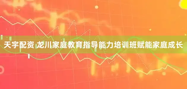 天宇配资 龙川家庭教育指导能力培训班赋能家庭成长
