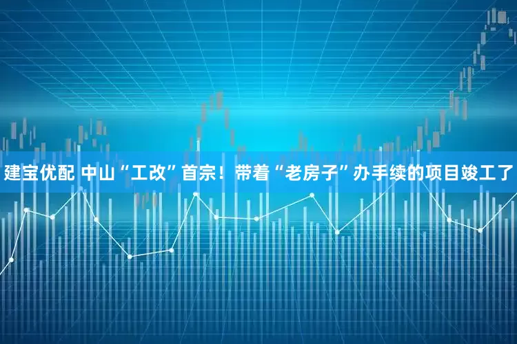 建宝优配 中山“工改”首宗！带着“老房子”办手续的项目竣工了