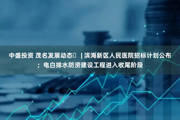 中盛投资 茂名发展动态⑲ | 滨海新区人民医院招标计划公布；电白排水防涝建设工程进入收尾阶段