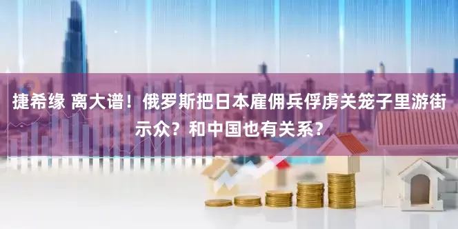 捷希缘 离大谱！俄罗斯把日本雇佣兵俘虏关笼子里游街示众？和中国也有关系？