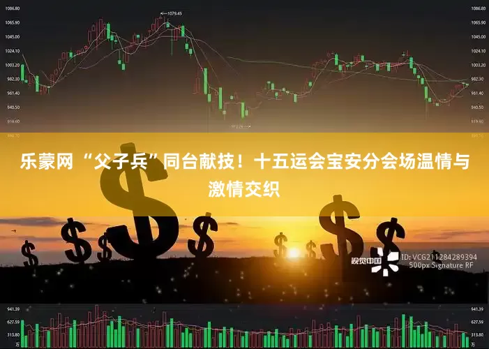 乐蒙网 “父子兵”同台献技！十五运会宝安分会场温情与激情交织