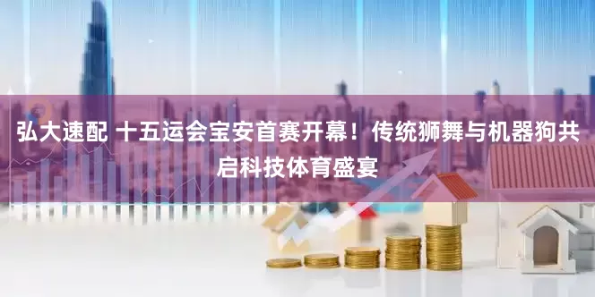 弘大速配 十五运会宝安首赛开幕！传统狮舞与机器狗共启科技体育盛宴