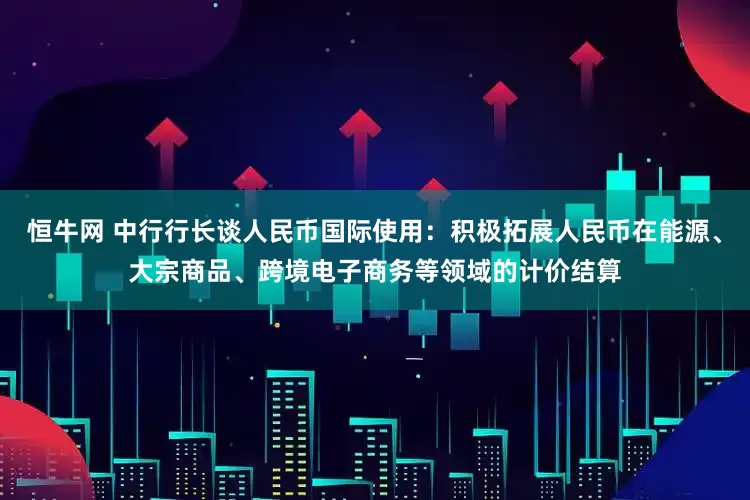 恒牛网 中行行长谈人民币国际使用：积极拓展人民币在能源、大宗商品、跨境电子商务等领域的计价结算
