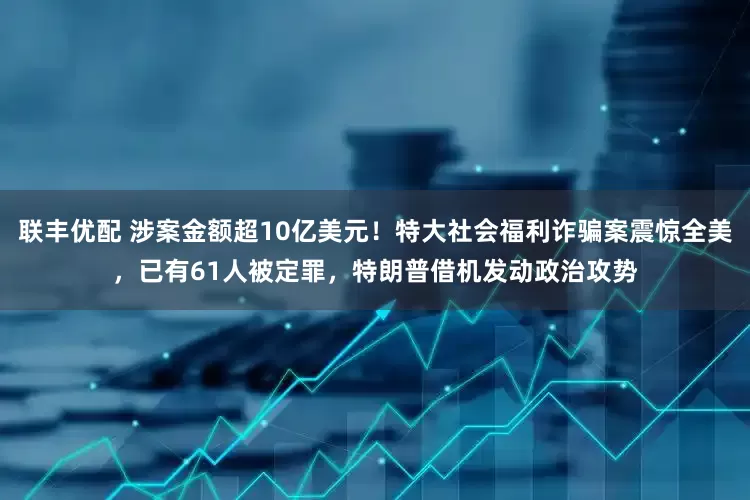 联丰优配 涉案金额超10亿美元！特大社会福利诈骗案震惊全美，已有61人被定罪，特朗普借机发动政治攻势