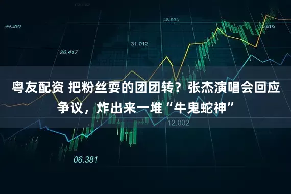 粤友配资 把粉丝耍的团团转？张杰演唱会回应争议，炸出来一堆“牛鬼蛇神”