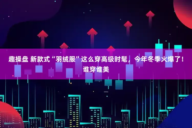 趣操盘 新款式“羽绒服”这么穿高级时髦，今年冬季火爆了！谁穿谁美