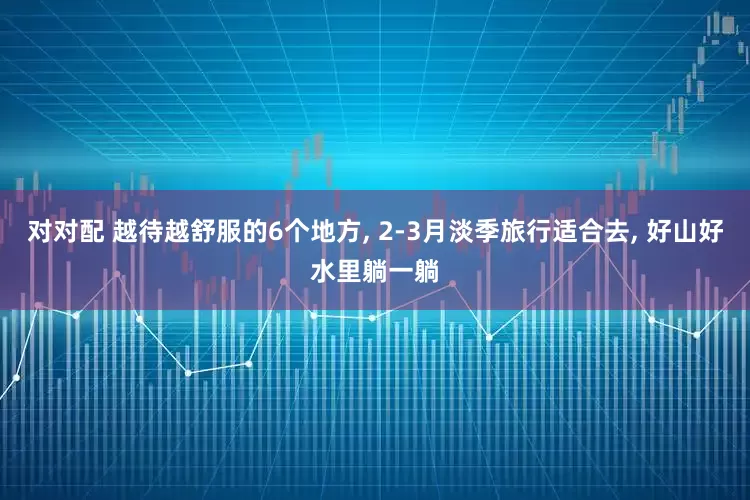 对对配 越待越舒服的6个地方, 2-3月淡季旅行适合去, 好山好水里躺一躺