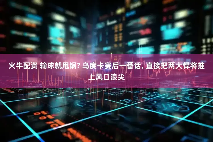 火牛配资 输球就甩锅? 乌度卡赛后一番话, 直接把两大悍将推上风口浪尖