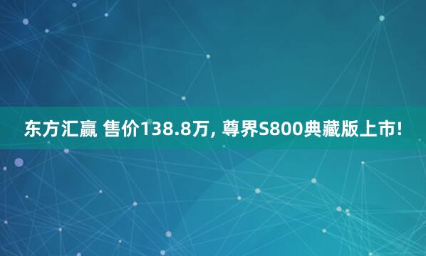 东方汇赢 售价138.8万, 尊界S800典藏版上市!