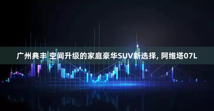 广州典丰 空间升级的家庭豪华SUV新选择, 阿维塔07L